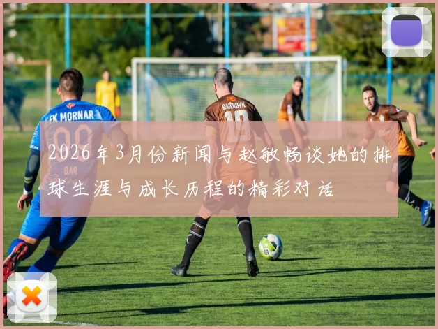 2026年3月份新闻与赵敏畅谈她的排球生涯与成长历程的精彩对话