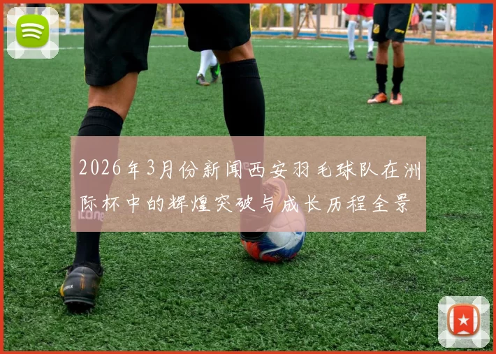 2026年3月份新闻西安羽毛球队在洲际杯中的辉煌突破与成长历程全景回顾