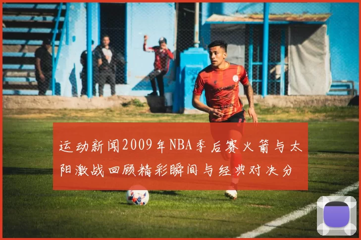 运动新闻2009年NBA季后赛火箭与太阳激战回顾精彩瞬间与经典对决分析