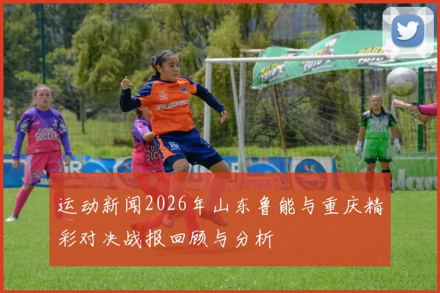 运动新闻2026年山东鲁能与重庆精彩对决战报回顾与分析