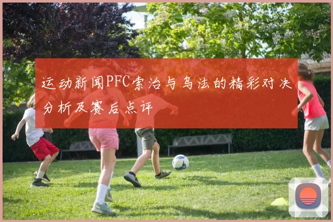 运动新闻PFC索治与乌法的精彩对决分析及赛后点评